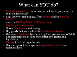 Everyone has a role to play in this enormous endeavorBusinesses: must make sure that slave labor is not being used in the supply line of their productsCommunities: must work to become slave-free by refusing slave-made goods and learn how to identify slavery and trafficking so that traffickers will have nowhere to hideGovernments: must make their nations slave-free and start enforcing their anti-trafficking lawsOrganizations: must coordinate their efforts and become united in solving global poverty and slavery