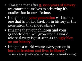 What can YOU do?Educate yourself: go online, contact a local organization, or read the newspaperSign up for e-mail updates from Polaris and/or Free the SlavesJoin the DC Stop Modern Slavery GroupInvolve your communitySpread the truth about slaveryBuy goods that are made with fair labor standardsGet your voice heard by contacting local government officials and sign petitions in support of strict anti-trafficking legislationDonate to a local organizationKeep an eye out for suspicious signs of slavery in your neighborhood