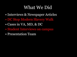 Sources1. Bales, Kevin. Interview with Amy Goodman. Democracy Now! “The Slave Next Door: Human Trafficking and Slavery in America Today”. 2009. Retrieved April 20, 2010. (http://www.democracynow.org/2009/9/9/the_slave_next_door_human_trafficking). 2. Bales, Kevin. Winning the Fight: Eradicating Slavery in the Modern Age”. Harvard International Review, 31:1. 2009. “ Retrieved March 4, 2010. (http://web.ebscohost.com/ehost/pdf?vid=2&hid=8&sid=48f8af49-93d9-49e1-8c36-c646d605daaa%40sessionmgr4).3. Berger, Joseph. “Despite Law, Few Trafficking Arrests”. 2009. The New York Times. Retrieved March 2, 2010 (http://www.nytimes.com/2009/12/04/nyregion/04trafficking.html).4. Borenstein, Arlene. “Police Stop Three Human Trafficking Operations”. 2010. Retrieved March 3, 2010	(http://www.nbcwashington.com/news/local-beat/Police-Cease-and-Desist-the-Business-of-Human-Trafficking-86045632.html).5. Gonzalez, David. “When American Dream Leads to Servitude”. 2007. The New York Times. Retrieved Leads March 2, 2010 (http://www.nytimes.com/2007/04/24/nyregion/24citywide.html?scp=1&sq=When%20American%20Dream%20leads%20to%20Servitude&st=cse).6. Jordan, Ann. “Human Trafficking and Globalization.” 2004. Center for American Progress. Retrieved March 23, 2010. (http://www.americanprogress.org/kf/terrorinshadows-jordan.pdf).7. Labbot, Elise. “Recession boosts global human trafficking, report says”. 2009. Retrieved March 3, 2010 (http://www.cnn.com/2009/US/11/02/human.trafficking.report/index.html#cnnSTCText). 7. McCabe, Scott. “D.C. couple charged with sex trafficking”. 2008. The Examiner. Retrieved April 20, 2010. (http://www.examiner.com/a-1235386~D_C__couple_charged_with_sex_trafficking.html). 