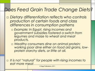 Does Feed Grain Trade Change Diets?
□ Dietary differentiation reflects who controls
production of certain foods and class
differences in consumption patterns
□ Example: In Egypt, rising incomes and
government subsidies fostered a switch from
legumes and maize to wheat and meat
products.
□ Wealthy consumers dine on animal protein;
working poor dine either on food aid grains, low-
protein starchy diets, or little at all.
□ It is not “natural” for people with rising incomes to
eat more meat
© Sage Publications, 2011.
 