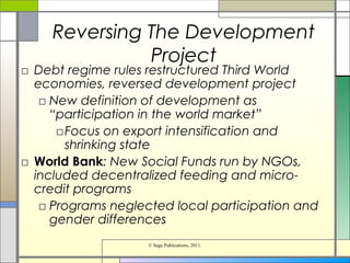 Reversing The Development
Project
□ Debt regime rules restructured Third World
economies, reversed development project
□ New definition of development as
“participation in the world market”
□Focus on export intensification and
shrinking state
□ World Bank: New Social Funds run by NGOs,
included decentralized feeding and micro-
credit programs
□ Programs neglected local participation and
gender differences
© Sage Publications, 2011.
 