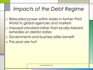 Impacts of the Debt Regime
□ Relocated power within states in former Third
World to global agencies and markets
□ Imposed standard rather than locally-tailored
remedies on debtor states
□ Governments and business elites benefit
□ The poor are hurt
© Sage Publications, 2011.
 