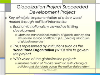Globalization Project Succeeded
Development Project
□ Key principle: Implementation of a free world
market through political intervention
□ Economic nationalism viewed as limiting
development
□ Obstructs transnational mobility of goods, money and
firms in the service of efficient (i.e., private) allocation
of global resources
□ TNCs represented by institutions such as the
World Trade Organization (WTO) aim to govern
this project
□ WTO vision of the globalization project:
□ Implementation of “market rule” via restructuring of
policies and standards across the nation-state system
© Sage Publications, 2011.
 