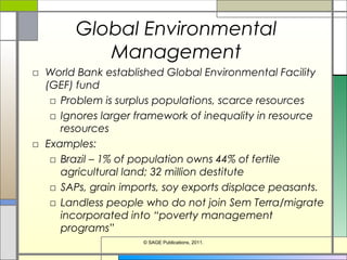 Global Environmental
Management
□ World Bank established Global Environmental Facility
(GEF) fund
□ Problem is surplus populations, scarce resources
□ Ignores larger framework of inequality in resource
resources
□ Examples:
□ Brazil – 1% of population owns 44% of fertile
agricultural land; 32 million destitute
□ SAPs, grain imports, soy exports displace peasants.
□ Landless people who do not join Sem Terra/migrate
incorporated into “poverty management
programs”
© SAGE Publications, 2011.
 