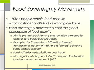 Food Sovereignty Movement
□ 1 billion people remain food insecure
□ 6 corporations handle 85% of world grain trade
□ Food sovereignty movements resist the global
conception of food security
□ Aim to protect local farming and revitalize democratic,
cultural, and ecological processes
□ Example: Via Campesina – 200 million farmers’
transnational movement advances farmers’ collective
rights and biodiversity
□ Food self-reliance is prioritized over trade
□ Most significant chapter of Via Campesina: The Brazilian
landless workers’ movement (MST)
© SAGE Publications, 2011.
 