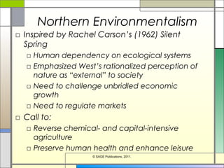 Northern Environmentalism
□ Inspired by Rachel Carson’s (1962) Silent
Spring
□ Human dependency on ecological systems
□ Emphasized West’s rationalized perception of
nature as “external” to society
□ Need to challenge unbridled economic
growth
□ Need to regulate markets
□ Call to:
□ Reverse chemical- and capital-intensive
agriculture
□ Preserve human health and enhance leisure
© SAGE Publications, 2011.
 