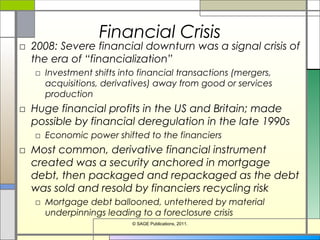Financial Crisis
□ 2008: Severe financial downturn was a signal crisis of
the era of “financialization”
□ Investment shifts into financial transactions (mergers,
acquisitions, derivatives) away from good or services
production
□ Huge financial profits in the US and Britain; made
possible by financial deregulation in the late 1990s
□ Economic power shifted to the financiers
□ Most common, derivative financial instrument
created was a security anchored in mortgage
debt, then packaged and repackaged as the debt
was sold and resold by financiers recycling risk
□ Mortgage debt ballooned, untethered by material
underpinnings leading to a foreclosure crisis
© SAGE Publications, 2011.
 
