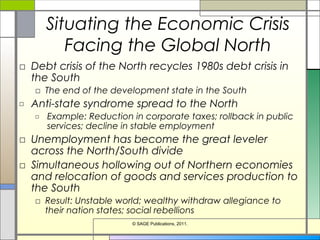 Situating the Economic Crisis
Facing the Global North
□ Debt crisis of the North recycles 1980s debt crisis in
the South
□ The end of the development state in the South
□ Anti-state syndrome spread to the North
□ Example: Reduction in corporate taxes; rollback in public
services; decline in stable employment
□ Unemployment has become the great leveler
across the North/South divide
□ Simultaneous hollowing out of Northern economies
and relocation of goods and services production to
the South
□ Result: Unstable world; wealthy withdraw allegiance to
their nation states; social rebellions
© SAGE Publications, 2011.
 