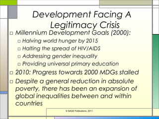 Development Facing A
Legitimacy Crisis
□ Millennium Development Goals (2000):
□ Halving world hunger by 2015
□ Halting the spread of HIV/AIDS
□ Addressing gender inequality
□ Providing universal primary education
□ 2010: Progress towards 2000 MDGs stalled
□ Despite a general reduction in absolute
poverty, there has been an expansion of
global inequalities between and within
countries
© SAGE Publications, 2011.
 