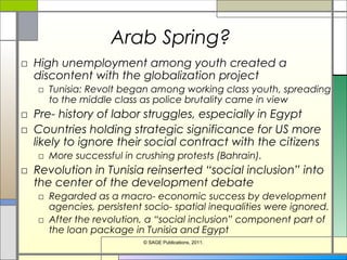 Arab Spring?
□ High unemployment among youth created a
discontent with the globalization project
□ Tunisia: Revolt began among working class youth, spreading
to the middle class as police brutality came in view
□ Pre- history of labor struggles, especially in Egypt
□ Countries holding strategic significance for US more
likely to ignore their social contract with the citizens
□ More successful in crushing protests (Bahrain).
□ Revolution in Tunisia reinserted “social inclusion” into
the center of the development debate
□ Regarded as a macro- economic success by development
agencies, persistent socio- spatial inequalities were ignored.
□ After the revolution, a “social inclusion” component part of
the loan package in Tunisia and Egypt
© SAGE Publications, 2011.
 
