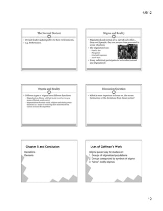4/6/12




                    The Normal Deviant                                                     Stigma and Reality

•  Deviant leaders act respective to their environments.              •  Stigmatized and normal are a part of each other…
•  e.g. Performance.                                                     they aren’t people, they are perspectives generated in
                                                                         social situations
                                                                      •  The stigmatized can:
                                                                       •    Pass for fun
                                                                       •    Play games
                                                                       •    Give brief responses
                                                                       •    A cold stare
                                                                      •  Every individual participates in both roles (normal
                                                                       and stigmatized)




                     Stigma and Reality                                                  Discussion Question

•  Different types of stigma have different functions                 •  What is more important to focus on, the norms
 •    Stigmatization of those with bad moral record serves as a        themselves or the deviations from those norms?
      means of formal social control
 •    Stigmatization of certain racial, religious and ethnic groups
      functions as a means of removing these minorities from
      various avenues of competition




      Chapter 5 and Conclusion                                              Uses of Goffman’s Work
 Deviations                                                            Stigma paved way for studies on:
 Deviants                                                              1. Groups of stigmatized populations
                                                                       2. Groups categorized by symbols of stigma
                                                                       3. “Minor” bodily stigmas




                                                                                                                                     10
 