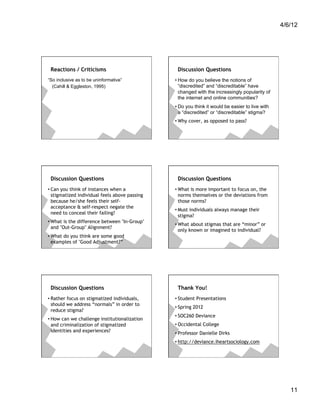 4/6/12




 Reactions / Criticisms                         Discussion Questions
“So inclusive as to be uninformative”          • How do you believe the notions of
  (Cahill & Eggleston, 1995)                     “discredited” and “discreditable” have
                                                 changed with the increasingly popularity of
                                                 the internet and online communities?
                                               • Do you think it would be easier to live with
                                                 a “discredited” or “discreditable” stigma?
                                               • Why cover, as opposed to pass?




 Discussion Questions                           Discussion Questions
• Can you think of instances when a            • What is more important to focus on, the
  stigmatized individual feels above passing     norms themselves or the deviations from
  because he/she feels their self-               those norms?
  acceptance & self-respect negate the
                                               • Must individuals always manage their
  need to conceal their failing?
                                                 stigma?
• What is the difference between "In-Group"
                                               • What about stigmas that are “minor” or
  and "Out-Group" Alignment?
                                                 only known or imagined to individual?
• What do you think are some good
  examples of "Good Adjustment?”




 Discussion Questions                           Thank You!
• Rather focus on stigmatized individuals,     • Student Presentations
  should we address “normals” in order to
                                               • Spring 2012
  reduce stigma?
                                               • SOC260 Deviance
• How can we challenge institutionalization
  and criminalization of stigmatized           • Occidental College
  identities and experiences?                  • Professor Danielle Dirks
                                               • http://deviance.iheartsociology.com




                                                                                                   11
 