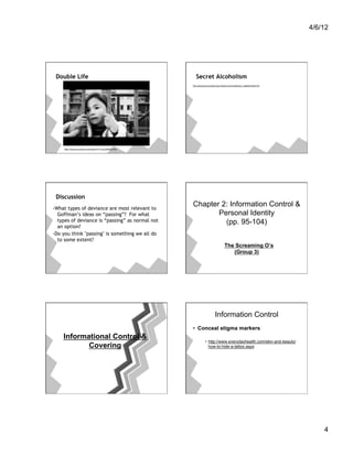 4/6/12




 Double Life                                         Secret Alcoholism
                                                  http://abclocal.go.com/kabc/story?section=news/health/your_health&id=8547183




     http://www.youtube.com/watch?v=1qLe9OKCxTQ




 Discussion
-What types of deviance are most relevant to
                                                  Chapter 2: Information Control &
  Goffman’s ideas on “passing”? For what                 Personal Identity
  types of deviance is “passing” as normal not             (pp. 95-104)
  an option?
-Do you think "passing" is something we all do
  to some extent?
                                                                                     The Screaming O’s
                                                                                        (Group 3)




                                                                           Information Control
                                                  •  Conceal stigma markers
    Informational Control &
                                                               •  http://www.everydayhealth.com/skin-and-beauty/
           Covering                                               how-to-hide-a-tattoo.aspx




                                                                                                                                     4
 