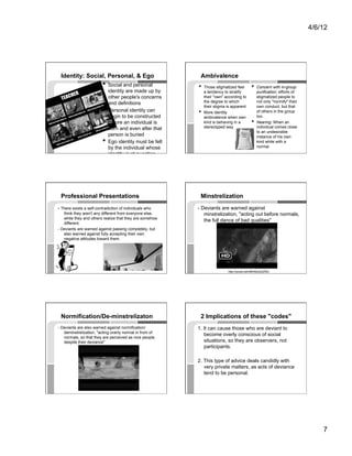 4/6/12




 Identity: Social, Personal, & Ego                         Ambivalence
                         •  Social and personal           •  Those stigmatized feel        •  Concern with in-group
                              identity are made up by          a tendency to stratify           purification: efforts of
                              other people's concerns          their "own" according to         stigmatized people to
                              and definitions                  the degree to which              not only "normify" their
                                                               their stigma is apparent         own conduct, but that
                         •    Personal identity can       •    More identity                    of others in the group
                              begin to be constructed          ambivalence when own             too.
                              before an individual is          kind is behaving in a       •    Nearing: When an
                              born and even after that         stereotyped way                  individual comes close
                                                                                                to an undesirable
                              person is buried                                                  instance of his own
                         •    Ego identity must be felt                                         kind while with a
                              by the individual whose                                           normal
                              identity is at question




 Professional Presentations                                Minstrelization
- There exists a self-contradiction of individuals who    - Deviants are warned against
   think they aren't any different from everyone else,       minstrelization, "acting out before normals,
   while they and others realize that they are somehow
                                                             the full dance of bad qualities"
   different.
- Deviants are warned against passing completely, but
   also warned against fully accepting their own
   negative attitudes toward them.




                                                                            http://youtu.be/nBmNcy4zZNU




 Normification/De-minstrelizaton                           2 Implications of these "codes"
- Deviants are also warned against normification/         1. It can cause those who are deviant to
   deminstrelization, "acting overly normal in from of
                                                             become overly conscious of social
   normals, so that they are perceived as nice people,
   despite their deviance"                                   situations, so they are observers, not
                                                             participants.

                                                          2. This type of advice deals candidly with
                                                             very private matters, as acts of deviance
                                                             tend to be personal.




                                                                                                                               7
 