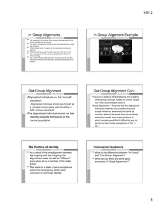 4/6/12




 In-Group Alignments                                                             In-Group Alignment Example
•    The spokesman for the group of like-minded individuals says that this

• 
     is the individuals only “true” group
     This group is comprised of individuals who have experienced the same

•    type of stigma
     If the individual turns to his group he is characterized as loyal and

• 
• 
     authentic
     If the individual turns away from the group he is a fool and a traitor
     One consequence of having an in-group standpoint is the rise of

•    militant ideology
     The militant individual will give praise to his groups special and often
     stereotypical attributes while favoring a secessionist ideology from the
     normals




 Out-Group Alignment                                                             Out-Group Alignment Cont…
•Stigmatized individuals vs. the “normal”                                       •Focus on a balance of downplaying one’s stigma,
  population                                                                       while giving it enough validity so normal people
                                                                                   don’t feel uncomfortable about it
     –Stigmatized individual should see himself as
                                                                                •Good Adjustment – Requires that the stigmatized
     a complete human being, with the ability to
                                                                                   individual cheerfully and unselfconsciously
     fulfill “ordinary standards”
                                                                                   accept himself as essentially the same as
•The stigmatized individual should not feel                                        normals, while at the same time he voluntarily
  resentful towards themselves or the                                              withholds himself from those situations in
  normal population                                                                which normals would find it difficult to give lip
                                                                                   service to their similar acceptance of him.” -
                                                                                   121




 The Politics of Identity                                                        Discussion Questions
•  As a result of the misalignment between                                      •  What is the difference between "In-Group"
     the in-group and the out-group the                                            and "Out-Group" Alignment?
     stigmatized views himself as "different"                                   •  What do you think are some good
     even when he is a member of the wider                                         examples of "Good Adjustment?"
     group.
•    This leads to a state of semi-acceptance
     within the social group which adds
     confusion to one's ego identity.




                                                                                                                                           8
 