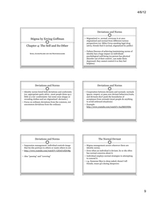 4/6/12




                                                                         Deviations and Norms

         Stigma by Erving Goffman                          •  Stigmatized vs. normal: everyone is at once
                                                            stigmatized and normal from different/various
                                                            perspectives (ex: Miley Cyrus smoking legal drug
    Chapter 4: The Self and Its Other                       salvia, friends find it normal, stigmatized by public)

                                                           •  Failure/Success of achieving/maintaining norms of
        XOXO, JAVIER SLAMM AND THE PEENYWHACKERS            identity has a huge impact on individuals'
                                                            psychological well-being (ex:person has physical
                                                            disorder out of their control...can make them
                                                            depressed, they cannot control it so they feel
                                                            helpless)




              Deviations and Norms                                       Deviations and Norms

•  Identity norms breed both deviations and conformity     •  Cooperation between deviants and normals: normals
   (ex: appropriate party attire…most people dress up a       ignore, respect, or pass over deviant behaviors/traits,
   little or a lot -conformists- but some wear sloppy or      and deviants don't push the boundaries of
   revealing clothes and are stigmatized -deviants-)          acceptance from normals (most people do anything
•  Focus on ordinary deviations from the common, not          to avoid awkward situations)
   uncommon deviations from the ordinary                   •  Example:
                                                              http://www.youtube.com/watch?v=h2JBjEtNSSc




              Deviations and Norms                                           The Normal Deviant

•  Impression management: individual controls image        •  Stigma management occurs wherever there are
   that he/she portrays to others or wants others to see    identity norms.
•  http://www.youtube.com/watch?v=LlOoCwZQvMg              •  Even when an individual is deviant, he or she often
                                                            has normal concerns about it.
•  Also "passing" and "covering"                           •  Individual employs normal strategies in attempting
                                                            to conceal it.
                                                           •  e.g. Someone likes to sleep naked, doesn't tell
                                                            friends, wears pj's during sleepovers




                                                                                                                            9
 