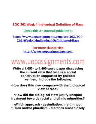 SOC 262 Week 1 Indivudual Definition of Race
Check this A+ tutorial guideline at
http://www.uopassignments.com/soc-262/SOC-
262-Week-1-Indivudual-Definition-of-Race
For more classes visit
http://www.uopassignments.com
Write a 1,050- to 1,400-word paper discussing
the current view that race is a social
construction supported by political
realities. Include the following:
•How does this view compare with the biological
view of race?
•How did the biological view justify unequal
treatment towards racial and ethnic minorities?
•Which approach - assimilation, melting pot,
fusion and/or pluralism - matches most closely
 