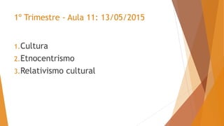 1º Trimestre - Aula 11: 13/05/2015
1.Cultura
2.Etnocentrismo
3.Relativismo cultural
 