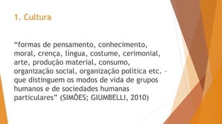 1. Cultura
“formas de pensamento, conhecimento,
moral, crença, língua, costume, cerimonial,
arte, produção material, consumo,
organização social, organização política etc. –
que distinguem os modos de vida de grupos
humanos e de sociedades humanas
particulares” (SIMÕES; GIUMBELLI, 2010)
 