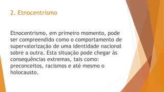2. Etnocentrismo
Etnocentrismo, em primeiro momento, pode
ser compreendido como o comportamento de
supervalorização de uma identidade nacional
sobre a outra. Esta situação pode chegar às
consequências extremas, tais como:
preconceitos, racismos e até mesmo o
holocausto.
 