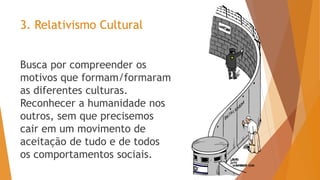 3. Relativismo Cultural
Busca por compreender os
motivos que formam/formaram
as diferentes culturas.
Reconhecer a humanidade nos
outros, sem que precisemos
cair em um movimento de
aceitação de tudo e de todos
os comportamentos sociais.
 
