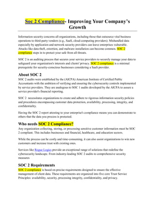 Soc 2 Compliance- Improving Your Company’s
Growth
Information security concerns all organizations, including those that outsource vital business
operations to third-party vendors (e.g., SaaS, cloud-computing providers). Mishandled data
especially by application and network security providers can leave enterprises vulnerable.
Attacks like data theft, extortion, and malware installation can become common. SOC 2
compliance steps in to protect your safe from all threats.
SOC 2 is an auditing process that secures your service providers to securely manage your data to
safeguard your organization's interests and clients' privacy. SOC 2 compliance is a minimal
prerequisite for security-conscious businesses considering a SaaS provider.
About SOC 2
SOC 2 audits were established by the (AICPA) American Institute of Certified Public
Accountants with the ambition of verifying and ensuring the cybersecurity controls implemented
by service providers. They are analogous to SOC 1 audits developed by the AICPA to assure a
service provider's financial reporting.
SOC 2 necessitates organizations to create and adhere to rigorous information security policies
and procedures encompassing customer data protection, availability, processing, integrity, and
confidentiality.
Having the SOC 2 report attesting to your enterprise's compliance means you can demonstrate to
others that the data you process is protected.
Who needs SOC 2 Compliance?
Any organization collecting, storing, or processing sensitive customer information must be SOC
2 compliant. This includes businesses and financial, healthcare, and education sectors.
While the process can be costly and time-consuming, it can also assist organizations to win new
customers and increase trust with existing ones.
Services like Rogue Logics provide an exceptional range of solutions that redefine the
cybersecurity landscape. From industry-leading SOC 2 audits to comprehensive security
measures
SOC 2 Requirements
SOC 2 compliance is based on precise requirements designed to ensure the effective
management of client data. These requirements are organized into five core Trust Service
Principles: availability, security, processing integrity, confidentiality, and privacy.
 