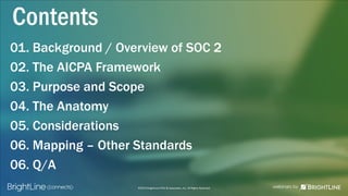 ©2015 BrightLine CPAs & Associates, Inc. All Rights Reserved
01. Background / Overview of SOC 2
02. The AICPA Framework
03. Purpose and Scope
04. The Anatomy
05. Considerations
06. Mapping – Other Standards
06. Q/A
Contents
 