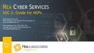 REA CYBER SERVICES
SOC 2: Guide for MSPs
Brian Garland
Senior Manager, Cyber Services | Rea & Associates, Inc.
Brian.Garland@reacpa.com
Paul Hugenberg
Principal, Cyber Services | Rea & Associates, Inc.
Paul.Hugenberg@reacpa.com
March
2021
REA CYBER SERVICES
SOC 2: Guide for MSPs
March
2021
Brian Garland, CPA, CISA
Senior Manager, Cyber Services | Rea & Associates, Inc.
Brian.Garland@reacpa.com
Paul Hugenberg, CISA, CISSP, CRISC, CPA
Principal, Cyber Services | Rea & Associates, Inc.
Paul.Hugenberg@reacpa.com
 