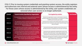 www.infosectrain.com
Control Activity Specified by Organization
Control Test Applied by Auditor Test Results
The organization's access control policy specifies the protocols
for adding, modifying, or revoking user access.
CC6.2.1
Examine the organization's access control policy to ensure its
existence, approval, and documentation of procedures for adding,
modifying, and removing user access.
The organization performs quarterly access assessments on
system components within scope to guarantee proper access
restrictions, with ongoing tracking of necessary changes until
they are implemented.
CC6.2.2
Examine access reviews for the relevant system parts to ensure
appropriate access restrictions and monitor required changes until
they are finalized.
The organization uses termination checklists to make sure that
access is promptly revoked for employees who have been
terminated, meeting the defined Service Level Agreements (SLAs).
CC6.2.3
Examine the termination checklist to ensure that access is
promptly removed for employees who have been terminated.
To access the production network, the organization mandates
using either different usernames and passwords or authorized
Secure Socket Shell (SSH) keys for authentication.
CC6.2.4
Examine how the organization authenticates access to the
production network and ensure it uses unique usernames and
passwords or authorized Secure Socket Shell (SSH) keys.
The firm ensures that users can access specific parts of the
system based on their job role or by filling out a form and getting
their manager's approval before getting in.
CC6.2.5
Examine how users access the system to ensure it's either based
on their job or by filling out a form and getting their manager's
approval before they can access it.
CC6.2: Prior to issuing system credentials and granting system access, the entity registers
and authorizes new internal and external users whose access is administered by the entity.
For those users whose access is administered by the entity, user system credentials are
removed when user access is no longer authorized.
CC6.0: Logical and Physical Access Control
 