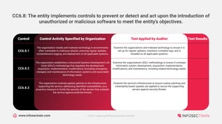 www.infosectrain.com
Control Activity Specified by Organization
Control Test Applied by Auditor Test Results
The organization installs anti-malware technology in environments
often vulnerable to malicious attacks, ensuring regular updates,
comprehensive logging, and deployment on all applicable systems.
CC6.8.1
Examine the organization's anti-malware technology to ensure it is
set up for regular updates, maintains complete logs, and is
installed on all applicable systems.
The organization establishes a structured Systems Development Life
Cycle (SDLC) methodology that regulates the development,
acquisition, implementation, modifications (including emergency
changes) and maintenance of information systems and associated
technology needs.
CC6.8.2
Examine the organization's SDLC methodology to ensure it oversees
information system development, acquisition, implementation,
modifications, and maintenance, including related technology needs.
The organization routinely applies patches to the infrastructure
supporting the service, addressing identified vulnerabilities, as a
proactive measure to fortify the security of the servers that underpin
the service against potential threats.
CC6.8.3
Examine the service's infrastructure to ensure routine patching and
vulnerability-based updates are applied to secure the supporting
servers against security threats.
CC6.8: The entity implements controls to prevent or detect and act upon the introduction of
unauthorized or malicious software to meet the entity’s objectives.
CC6.0: Logical and Physical Access Control
 
