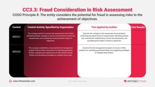 www.infosectrain.com
CC3.3: Fraud Consideration in Risk Assessment
Control Activity Specified by Organization
Control
COSO Principle 8: The entity considers the potential for fraud in assessing risks to the
achievement of objectives.
Test Applied by Auditor Test Results
The company performs annual risk assessments that involve
identifying threats, changes to service commitments, formal risk
assessments, and considering fraud's potential impact on
objectives.
CC3.3.1
Examine the company's risk assessment documentation,
confirming the yearly format of assessments, identifying threats
and commitment modifications, formal risk assessment, and
considering the impact of fraud on objectives.
The company establishes a documented risk management
program that provides instructions for identifying potential
threats, evaluating the significance of risks linked to those
threats, and developing strategies to mitigate those risks.
CC3.3.2
Examine the risk management program to ensure it offers
guidance for identifying potential threats and suggesting strategies
to mitigate these threats.
CC3.0 Risk Assessment
 