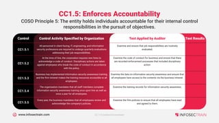 www.infosectrain.com
CC1.5: Enforces Accountability
Control Activity Specified by Organization
Control
COSO Principle 5: The entity holds individuals accountable for their internal control
responsibilities in the pursuit of objectives.
Test Applied by Auditor Test Results
All personnel in client-facing, IT, engineering, and information
security professions are required to undergo quarterly evaluations
addressing their job responsibilities.
CC1.5.1
Examine and ensure that job responsibilities are routinely
evaluated.
At the time of hire, the corporation requires new hires to
acknowledge a code of conduct. Disciplinary actions are taken
against employees who break the code of conduct in accordance
with the policy.
CC1.5.2
Examine the code of conduct for business and ensure that there
are recorded enforcement processes that included disciplinary
action.
Business has implemented information security awareness training,
and the firm intranet makes the training resources accessible to all
employees.
CC1.5.3
Examine the data on information security awareness and ensure that
all employees have access to the contents via the business intranet.
The organisation mandates that all staff members complete
information security awareness training once upon hire as well as
once a year for all employees.
CC1.5.4
Examine the training records for information security awareness.
Every year, the business mandates that all employees review and
acknowledge the company's policies.
CC1.5.5
Examine the firm policies to ensure that all employees have read
and agreed to them.
CC 1.0 Control Environment
 