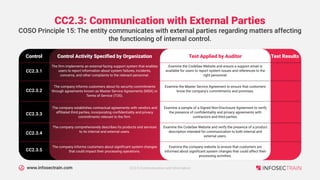 www.infosectrain.com
CC2.3: Communication with External Parties
Control Activity Specified by Organization
Control
COSO Principle 15: The entity communicates with external parties regarding matters affecting
the functioning of internal control.
Test Applied by Auditor Test Results
The firm implements an external-facing support system that enables
users to report information about system failures, incidents,
concerns, and other complaints to the relevant personnel.
CC2.3.1
Examine the CodeSee Website and ensure a support email is
available for users to report system issues and references to the
right personnel.
The company informs customers about its security commitments
through agreements known as Master Service Agreements (MSA) or
Terms of Service (TOS).
CC2.3.2
Examine the Master Service Agreement to ensure that customers
know the company's commitments and promises.
The company establishes contractual agreements with vendors and
affiliated third parties, incorporating confidentiality and privacy
commitments relevant to the firm.
CC2.3.3
Examine a sample of a Signed Non-Disclosure Agreement to verify
the presence of confidentiality and privacy agreements with
contractors and third parties.
The company comprehensively describes its products and services
to its internal and external users.
CC2.3.4
Examine the CodeSee Website and verify the presence of a product
description intended for communication to both internal and
external users.
The company informs customers about significant system changes
that could impact their processing operations.
CC2.3.5
Examine the company website to ensure that customers are
informed about significant system changes that could affect their
processing activities.
CC2.0 Communication and Information
 