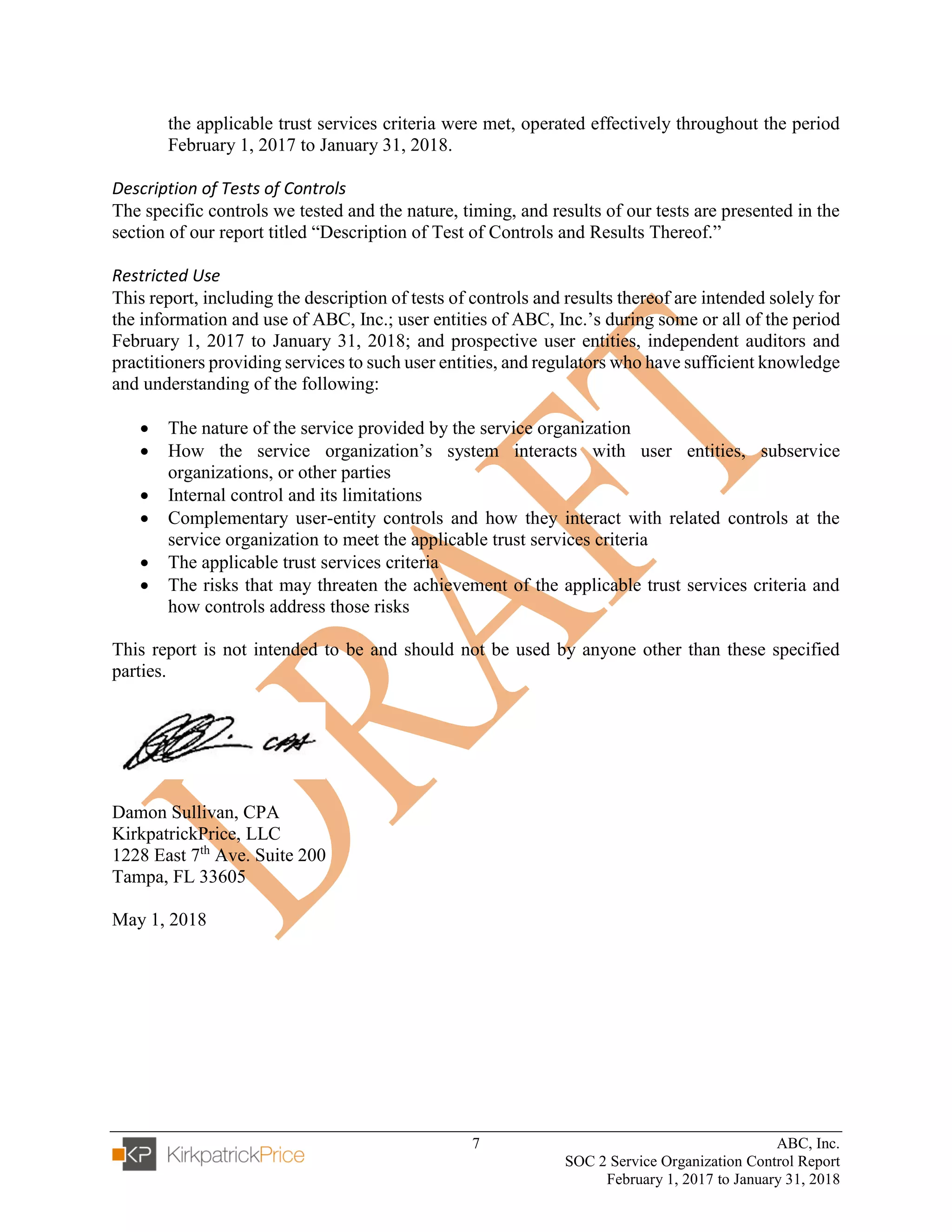 7 ABC, Inc.
SOC 2 Service Organization Control Report
February 1, 2017 to January 31, 2018
the applicable trust services criteria were met, operated effectively throughout the period
February 1, 2017 to January 31, 2018.
Description of Tests of Controls
The specific controls we tested and the nature, timing, and results of our tests are presented in the
section of our report titled “Description of Test of Controls and Results Thereof.”
Restricted Use
This report, including the description of tests of controls and results thereof are intended solely for
the information and use of ABC, Inc.; user entities of ABC, Inc.’s during some or all of the period
February 1, 2017 to January 31, 2018; and prospective user entities, independent auditors and
practitioners providing services to such user entities, and regulators who have sufficient knowledge
and understanding of the following:
• The nature of the service provided by the service organization
• How the service organization’s system interacts with user entities, subservice
organizations, or other parties
• Internal control and its limitations
• Complementary user-entity controls and how they interact with related controls at the
service organization to meet the applicable trust services criteria
• The applicable trust services criteria
• The risks that may threaten the achievement of the applicable trust services criteria and
how controls address those risks
This report is not intended to be and should not be used by anyone other than these specified
parties.
Damon Sullivan, CPA
KirkpatrickPrice, LLC
1228 East 7th
Ave. Suite 200
Tampa, FL 33605
May 1, 2018
 