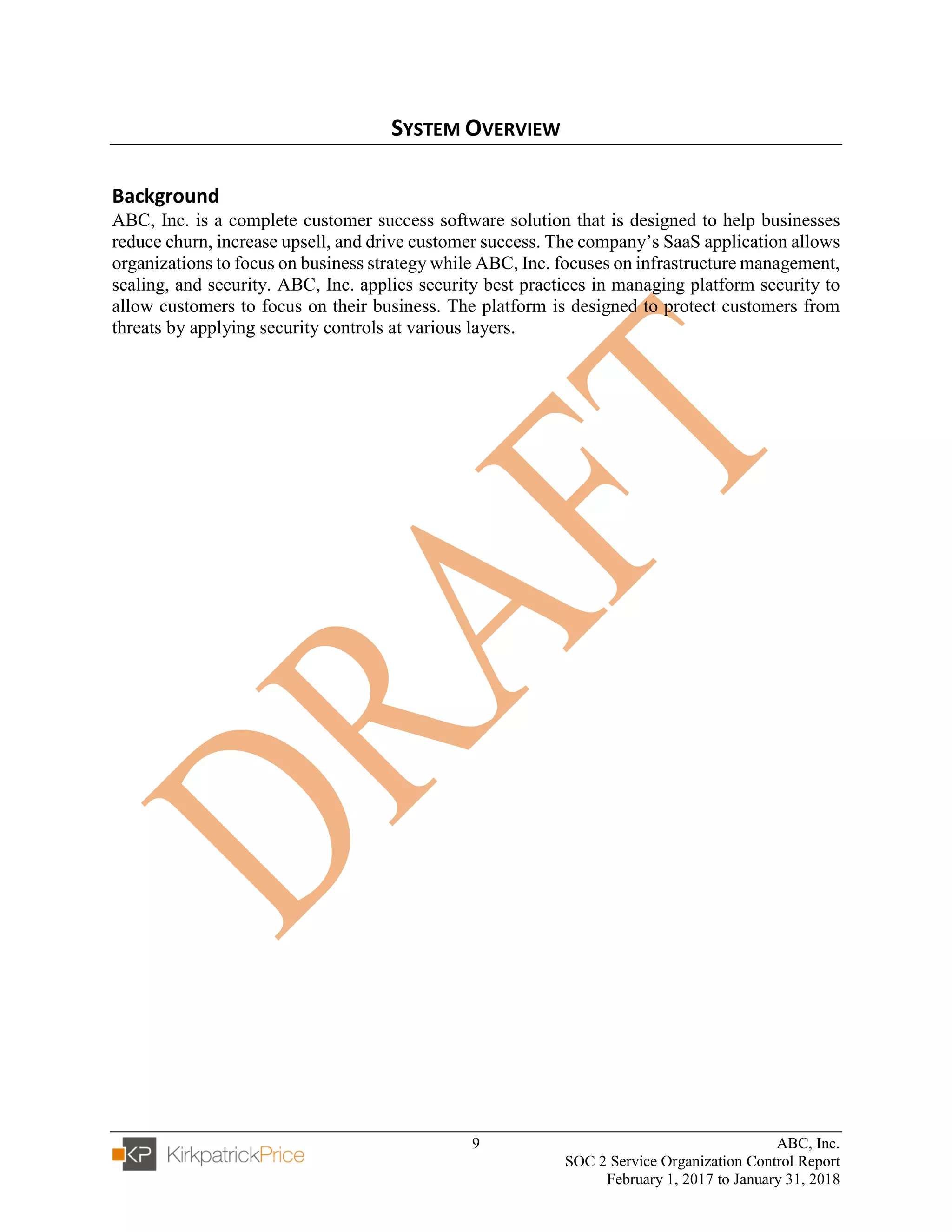 9 ABC, Inc.
SOC 2 Service Organization Control Report
February 1, 2017 to January 31, 2018
SYSTEM OVERVIEW
Background
ABC, Inc. is a complete customer success software solution that is designed to help businesses
reduce churn, increase upsell, and drive customer success. The company’s SaaS application allows
organizations to focus on business strategy while ABC, Inc. focuses on infrastructure management,
scaling, and security. ABC, Inc. applies security best practices in managing platform security to
allow customers to focus on their business. The platform is designed to protect customers from
threats by applying security controls at various layers.
 