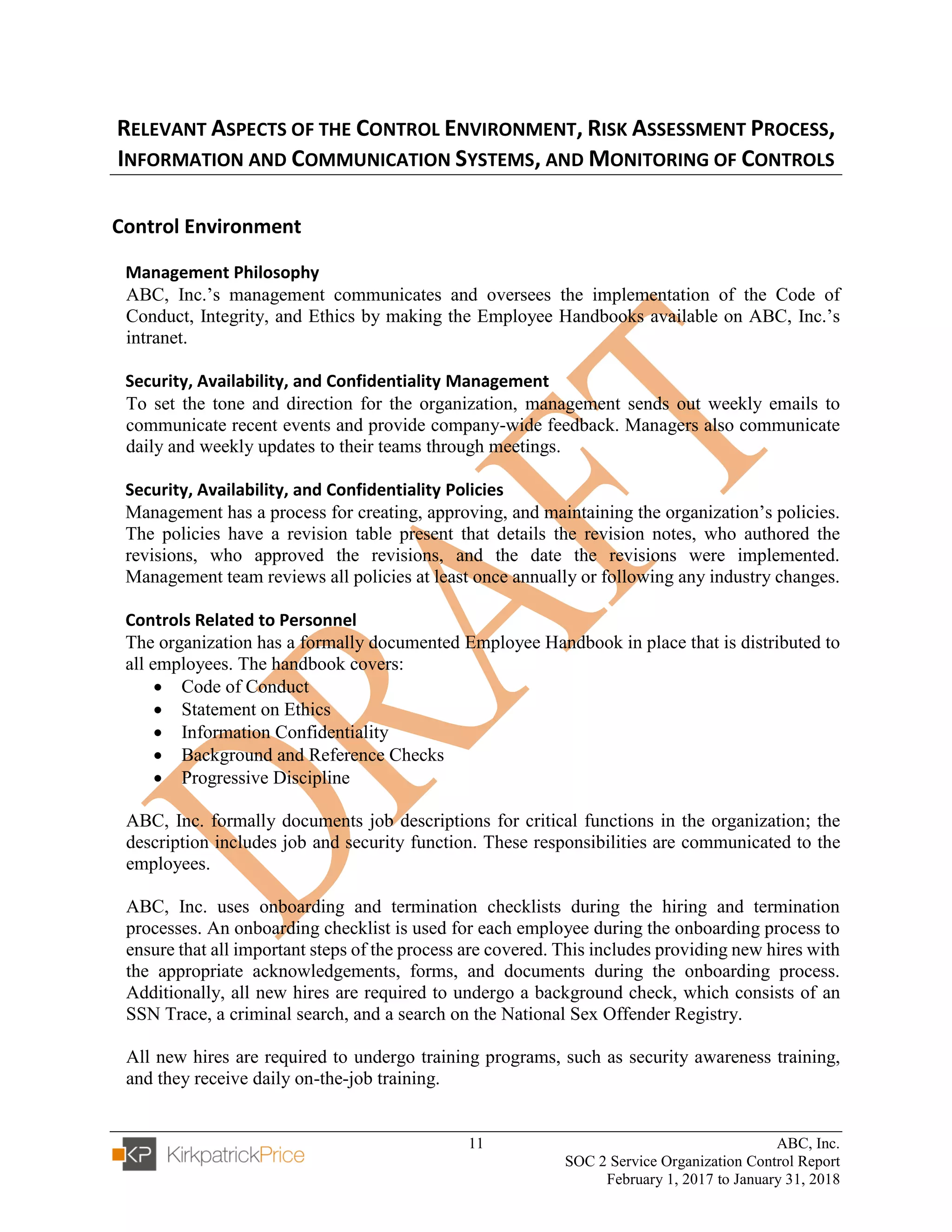 11 ABC, Inc.
SOC 2 Service Organization Control Report
February 1, 2017 to January 31, 2018
RELEVANT ASPECTS OF THE CONTROL ENVIRONMENT, RISK ASSESSMENT PROCESS,
INFORMATION AND COMMUNICATION SYSTEMS, AND MONITORING OF CONTROLS
Control Environment
Management Philosophy
ABC, Inc.’s management communicates and oversees the implementation of the Code of
Conduct, Integrity, and Ethics by making the Employee Handbooks available on ABC, Inc.’s
intranet.
Security, Availability, and Confidentiality Management
To set the tone and direction for the organization, management sends out weekly emails to
communicate recent events and provide company-wide feedback. Managers also communicate
daily and weekly updates to their teams through meetings.
Security, Availability, and Confidentiality Policies
Management has a process for creating, approving, and maintaining the organization’s policies.
The policies have a revision table present that details the revision notes, who authored the
revisions, who approved the revisions, and the date the revisions were implemented.
Management team reviews all policies at least once annually or following any industry changes.
Controls Related to Personnel
The organization has a formally documented Employee Handbook in place that is distributed to
all employees. The handbook covers:
• Code of Conduct
• Statement on Ethics
• Information Confidentiality
• Background and Reference Checks
• Progressive Discipline
ABC, Inc. formally documents job descriptions for critical functions in the organization; the
description includes job and security function. These responsibilities are communicated to the
employees.
ABC, Inc. uses onboarding and termination checklists during the hiring and termination
processes. An onboarding checklist is used for each employee during the onboarding process to
ensure that all important steps of the process are covered. This includes providing new hires with
the appropriate acknowledgements, forms, and documents during the onboarding process.
Additionally, all new hires are required to undergo a background check, which consists of an
SSN Trace, a criminal search, and a search on the National Sex Offender Registry.
All new hires are required to undergo training programs, such as security awareness training,
and they receive daily on-the-job training.
 