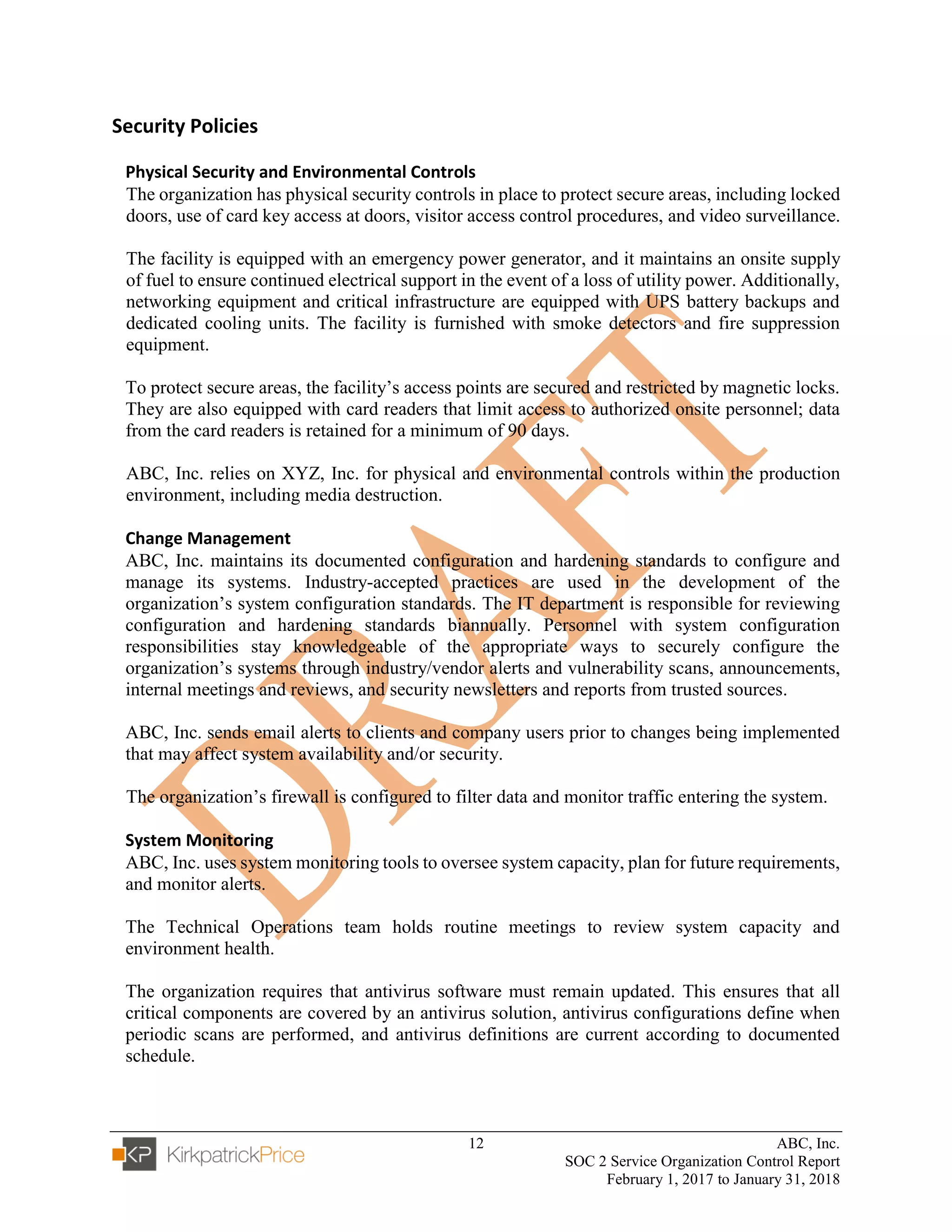 12 ABC, Inc.
SOC 2 Service Organization Control Report
February 1, 2017 to January 31, 2018
Security Policies
Physical Security and Environmental Controls
The organization has physical security controls in place to protect secure areas, including locked
doors, use of card key access at doors, visitor access control procedures, and video surveillance.
The facility is equipped with an emergency power generator, and it maintains an onsite supply
of fuel to ensure continued electrical support in the event of a loss of utility power. Additionally,
networking equipment and critical infrastructure are equipped with UPS battery backups and
dedicated cooling units. The facility is furnished with smoke detectors and fire suppression
equipment.
To protect secure areas, the facility’s access points are secured and restricted by magnetic locks.
They are also equipped with card readers that limit access to authorized onsite personnel; data
from the card readers is retained for a minimum of 90 days.
ABC, Inc. relies on XYZ, Inc. for physical and environmental controls within the production
environment, including media destruction.
Change Management
ABC, Inc. maintains its documented configuration and hardening standards to configure and
manage its systems. Industry-accepted practices are used in the development of the
organization’s system configuration standards. The IT department is responsible for reviewing
configuration and hardening standards biannually. Personnel with system configuration
responsibilities stay knowledgeable of the appropriate ways to securely configure the
organization’s systems through industry/vendor alerts and vulnerability scans, announcements,
internal meetings and reviews, and security newsletters and reports from trusted sources.
ABC, Inc. sends email alerts to clients and company users prior to changes being implemented
that may affect system availability and/or security.
The organization’s firewall is configured to filter data and monitor traffic entering the system.
System Monitoring
ABC, Inc. uses system monitoring tools to oversee system capacity, plan for future requirements,
and monitor alerts.
The Technical Operations team holds routine meetings to review system capacity and
environment health.
The organization requires that antivirus software must remain updated. This ensures that all
critical components are covered by an antivirus solution, antivirus configurations define when
periodic scans are performed, and antivirus definitions are current according to documented
schedule.
 