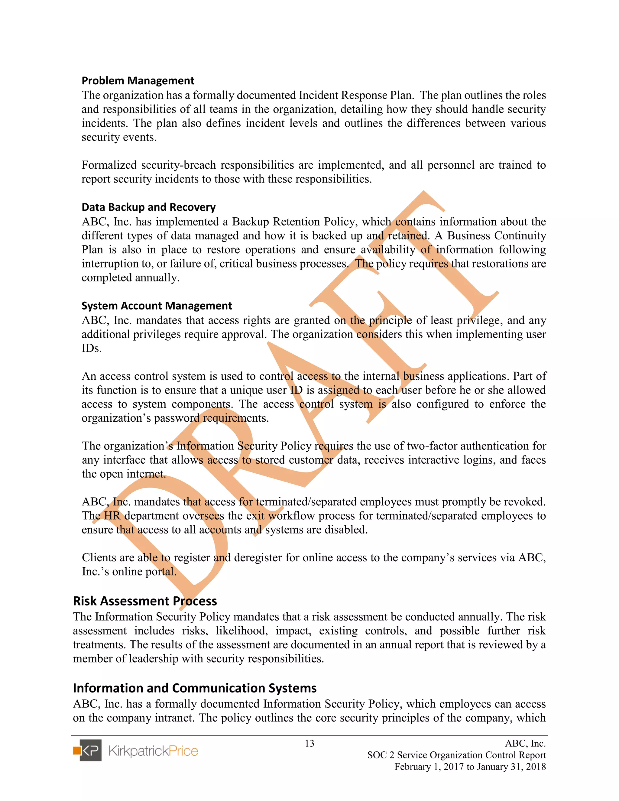 13 ABC, Inc.
SOC 2 Service Organization Control Report
February 1, 2017 to January 31, 2018
Problem Management
The organization has a formally documented Incident Response Plan. The plan outlines the roles
and responsibilities of all teams in the organization, detailing how they should handle security
incidents. The plan also defines incident levels and outlines the differences between various
security events.
Formalized security-breach responsibilities are implemented, and all personnel are trained to
report security incidents to those with these responsibilities.
Data Backup and Recovery
ABC, Inc. has implemented a Backup Retention Policy, which contains information about the
different types of data managed and how it is backed up and retained. A Business Continuity
Plan is also in place to restore operations and ensure availability of information following
interruption to, or failure of, critical business processes. The policy requires that restorations are
completed annually.
System Account Management
ABC, Inc. mandates that access rights are granted on the principle of least privilege, and any
additional privileges require approval. The organization considers this when implementing user
IDs.
An access control system is used to control access to the internal business applications. Part of
its function is to ensure that a unique user ID is assigned to each user before he or she allowed
access to system components. The access control system is also configured to enforce the
organization’s password requirements.
The organization’s Information Security Policy requires the use of two-factor authentication for
any interface that allows access to stored customer data, receives interactive logins, and faces
the open internet.
ABC, Inc. mandates that access for terminated/separated employees must promptly be revoked.
The HR department oversees the exit workflow process for terminated/separated employees to
ensure that access to all accounts and systems are disabled.
Clients are able to register and deregister for online access to the company’s services via ABC,
Inc.’s online portal.
Risk Assessment Process
The Information Security Policy mandates that a risk assessment be conducted annually. The risk
assessment includes risks, likelihood, impact, existing controls, and possible further risk
treatments. The results of the assessment are documented in an annual report that is reviewed by a
member of leadership with security responsibilities.
Information and Communication Systems
ABC, Inc. has a formally documented Information Security Policy, which employees can access
on the company intranet. The policy outlines the core security principles of the company, which
 