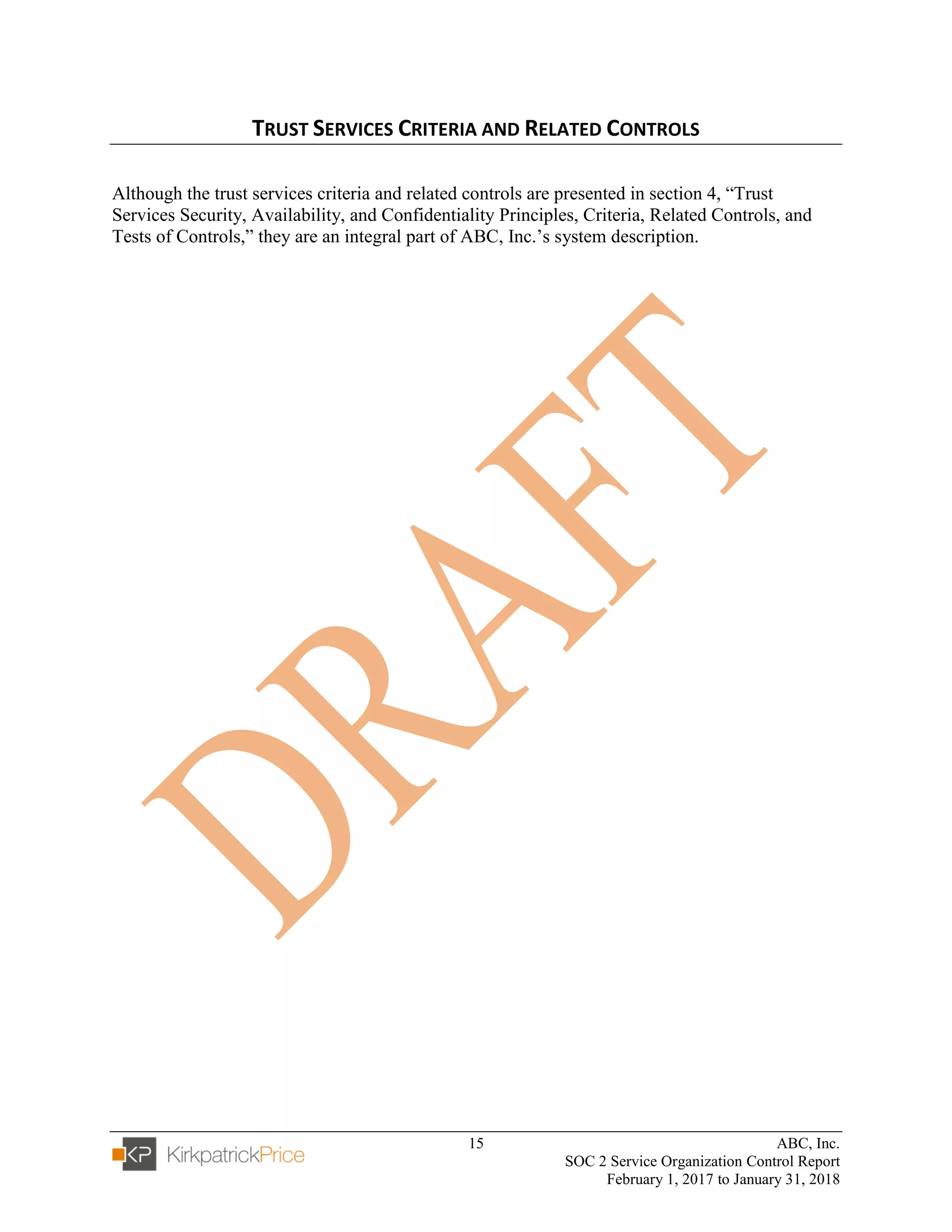 15 ABC, Inc.
SOC 2 Service Organization Control Report
February 1, 2017 to January 31, 2018
TRUST SERVICES CRITERIA AND RELATED CONTROLS
Although the trust services criteria and related controls are presented in section 4, “Trust
Services Security, Availability, and Confidentiality Principles, Criteria, Related Controls, and
Tests of Controls,” they are an integral part of ABC, Inc.’s system description.
 