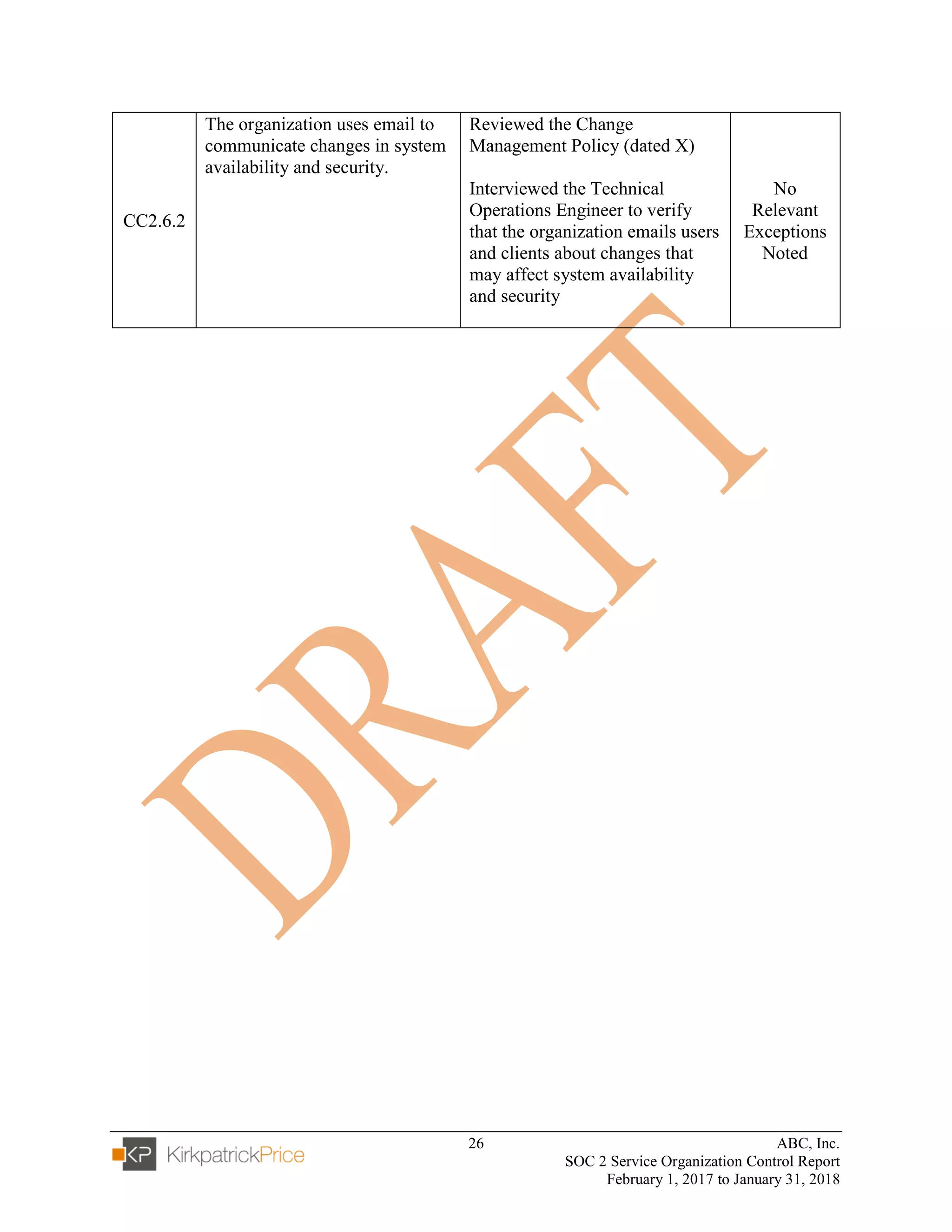 26 ABC, Inc.
SOC 2 Service Organization Control Report
February 1, 2017 to January 31, 2018
CC2.6.2
The organization uses email to
communicate changes in system
availability and security.
Reviewed the Change
Management Policy (dated X)
Interviewed the Technical
Operations Engineer to verify
that the organization emails users
and clients about changes that
may affect system availability
and security
No
Relevant
Exceptions
Noted
 