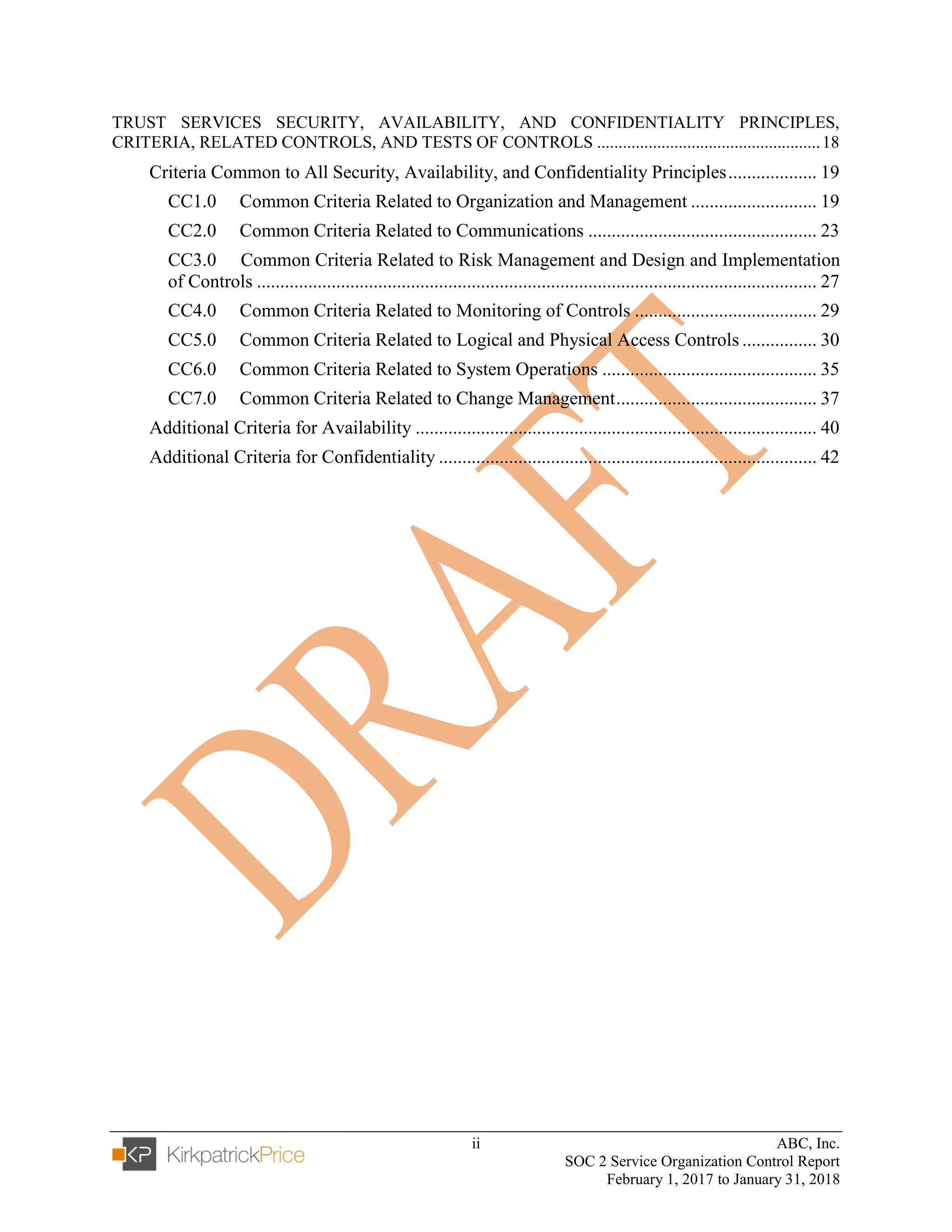 ii ABC, Inc.
SOC 2 Service Organization Control Report
February 1, 2017 to January 31, 2018
TRUST SERVICES SECURITY, AVAILABILITY, AND CONFIDENTIALITY PRINCIPLES,
CRITERIA, RELATED CONTROLS, AND TESTS OF CONTROLS ....................................................18
Criteria Common to All Security, Availability, and Confidentiality Principles................... 19
CC1.0 Common Criteria Related to Organization and Management ........................... 19
CC2.0 Common Criteria Related to Communications ................................................. 23
CC3.0 Common Criteria Related to Risk Management and Design and Implementation
of Controls ........................................................................................................................ 27
CC4.0 Common Criteria Related to Monitoring of Controls ....................................... 29
CC5.0 Common Criteria Related to Logical and Physical Access Controls ................ 30
CC6.0 Common Criteria Related to System Operations .............................................. 35
CC7.0 Common Criteria Related to Change Management........................................... 37
Additional Criteria for Availability ...................................................................................... 40
Additional Criteria for Confidentiality ................................................................................. 42
 