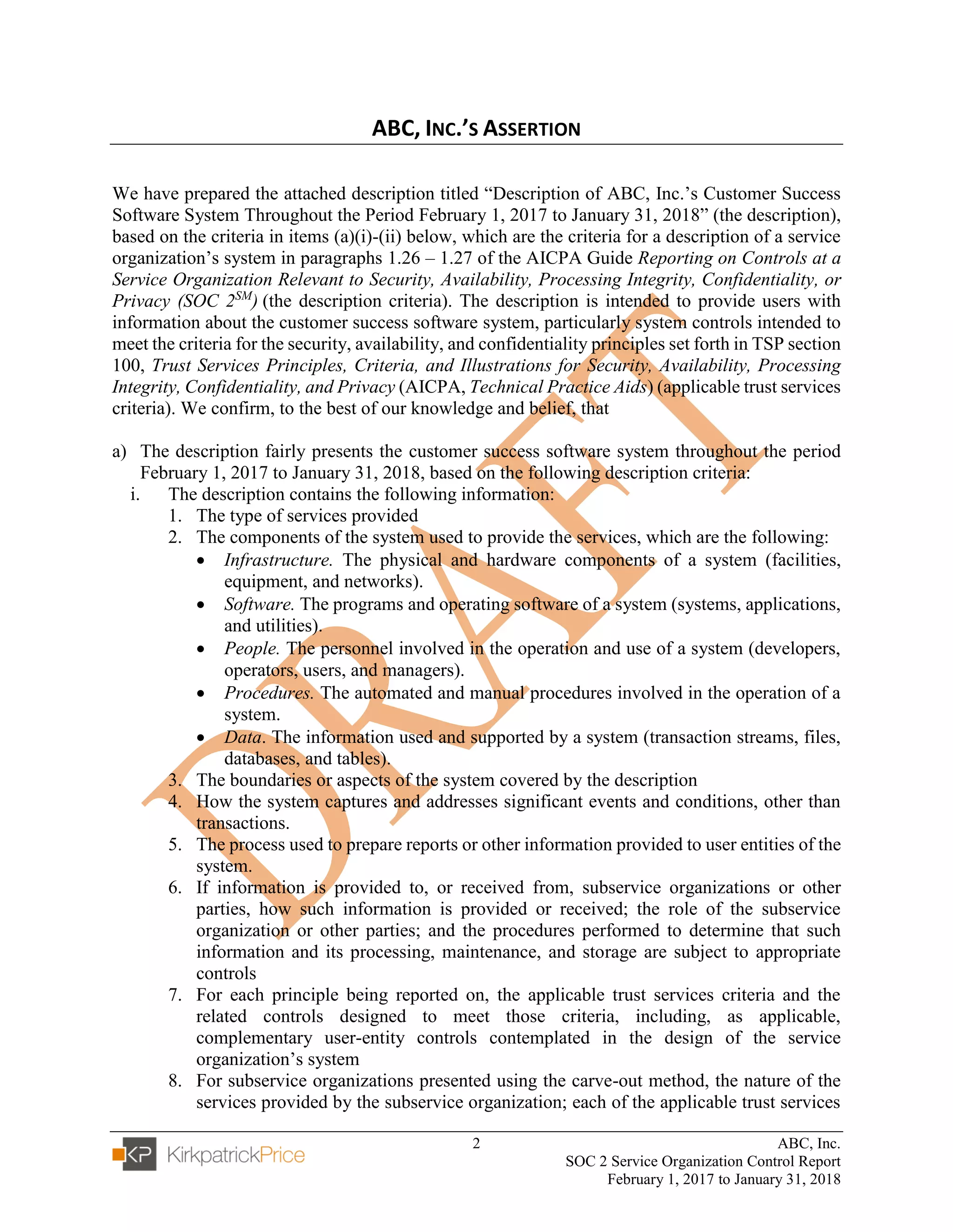2 ABC, Inc.
SOC 2 Service Organization Control Report
February 1, 2017 to January 31, 2018
ABC, INC.’S ASSERTION
We have prepared the attached description titled “Description of ABC, Inc.’s Customer Success
Software System Throughout the Period February 1, 2017 to January 31, 2018” (the description),
based on the criteria in items (a)(i)-(ii) below, which are the criteria for a description of a service
organization’s system in paragraphs 1.26 – 1.27 of the AICPA Guide Reporting on Controls at a
Service Organization Relevant to Security, Availability, Processing Integrity, Confidentiality, or
Privacy (SOC 2SM
) (the description criteria). The description is intended to provide users with
information about the customer success software system, particularly system controls intended to
meet the criteria for the security, availability, and confidentiality principles set forth in TSP section
100, Trust Services Principles, Criteria, and Illustrations for Security, Availability, Processing
Integrity, Confidentiality, and Privacy (AICPA, Technical Practice Aids) (applicable trust services
criteria). We confirm, to the best of our knowledge and belief, that
a) The description fairly presents the customer success software system throughout the period
February 1, 2017 to January 31, 2018, based on the following description criteria:
i. The description contains the following information:
1. The type of services provided
2. The components of the system used to provide the services, which are the following:
• Infrastructure. The physical and hardware components of a system (facilities,
equipment, and networks).
• Software. The programs and operating software of a system (systems, applications,
and utilities).
• People. The personnel involved in the operation and use of a system (developers,
operators, users, and managers).
• Procedures. The automated and manual procedures involved in the operation of a
system.
• Data. The information used and supported by a system (transaction streams, files,
databases, and tables).
3. The boundaries or aspects of the system covered by the description
4. How the system captures and addresses significant events and conditions, other than
transactions.
5. The process used to prepare reports or other information provided to user entities of the
system.
6. If information is provided to, or received from, subservice organizations or other
parties, how such information is provided or received; the role of the subservice
organization or other parties; and the procedures performed to determine that such
information and its processing, maintenance, and storage are subject to appropriate
controls
7. For each principle being reported on, the applicable trust services criteria and the
related controls designed to meet those criteria, including, as applicable,
complementary user-entity controls contemplated in the design of the service
organization’s system
8. For subservice organizations presented using the carve-out method, the nature of the
services provided by the subservice organization; each of the applicable trust services
 