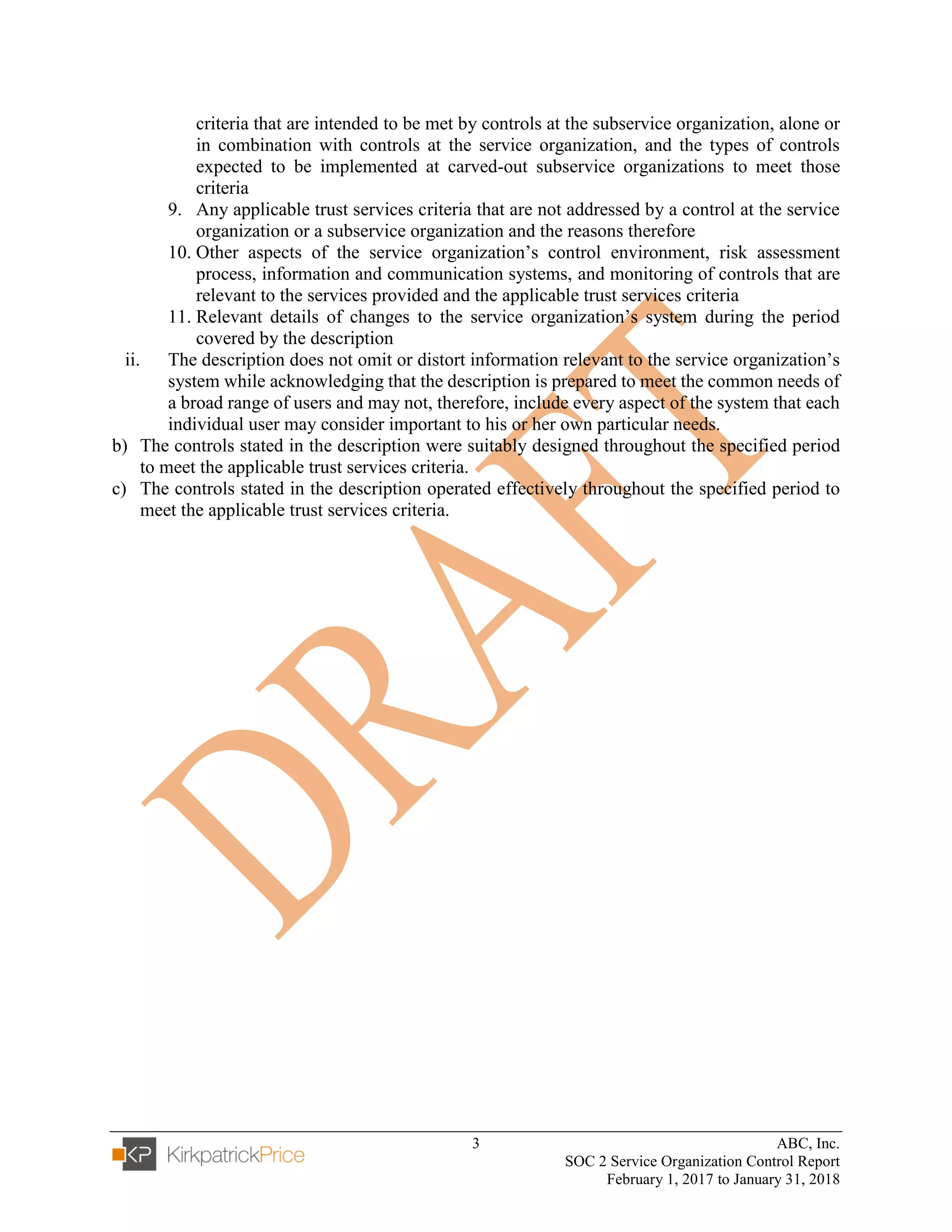 3 ABC, Inc.
SOC 2 Service Organization Control Report
February 1, 2017 to January 31, 2018
criteria that are intended to be met by controls at the subservice organization, alone or
in combination with controls at the service organization, and the types of controls
expected to be implemented at carved-out subservice organizations to meet those
criteria
9. Any applicable trust services criteria that are not addressed by a control at the service
organization or a subservice organization and the reasons therefore
10. Other aspects of the service organization’s control environment, risk assessment
process, information and communication systems, and monitoring of controls that are
relevant to the services provided and the applicable trust services criteria
11. Relevant details of changes to the service organization’s system during the period
covered by the description
ii. The description does not omit or distort information relevant to the service organization’s
system while acknowledging that the description is prepared to meet the common needs of
a broad range of users and may not, therefore, include every aspect of the system that each
individual user may consider important to his or her own particular needs.
b) The controls stated in the description were suitably designed throughout the specified period
to meet the applicable trust services criteria.
c) The controls stated in the description operated effectively throughout the specified period to
meet the applicable trust services criteria.
 