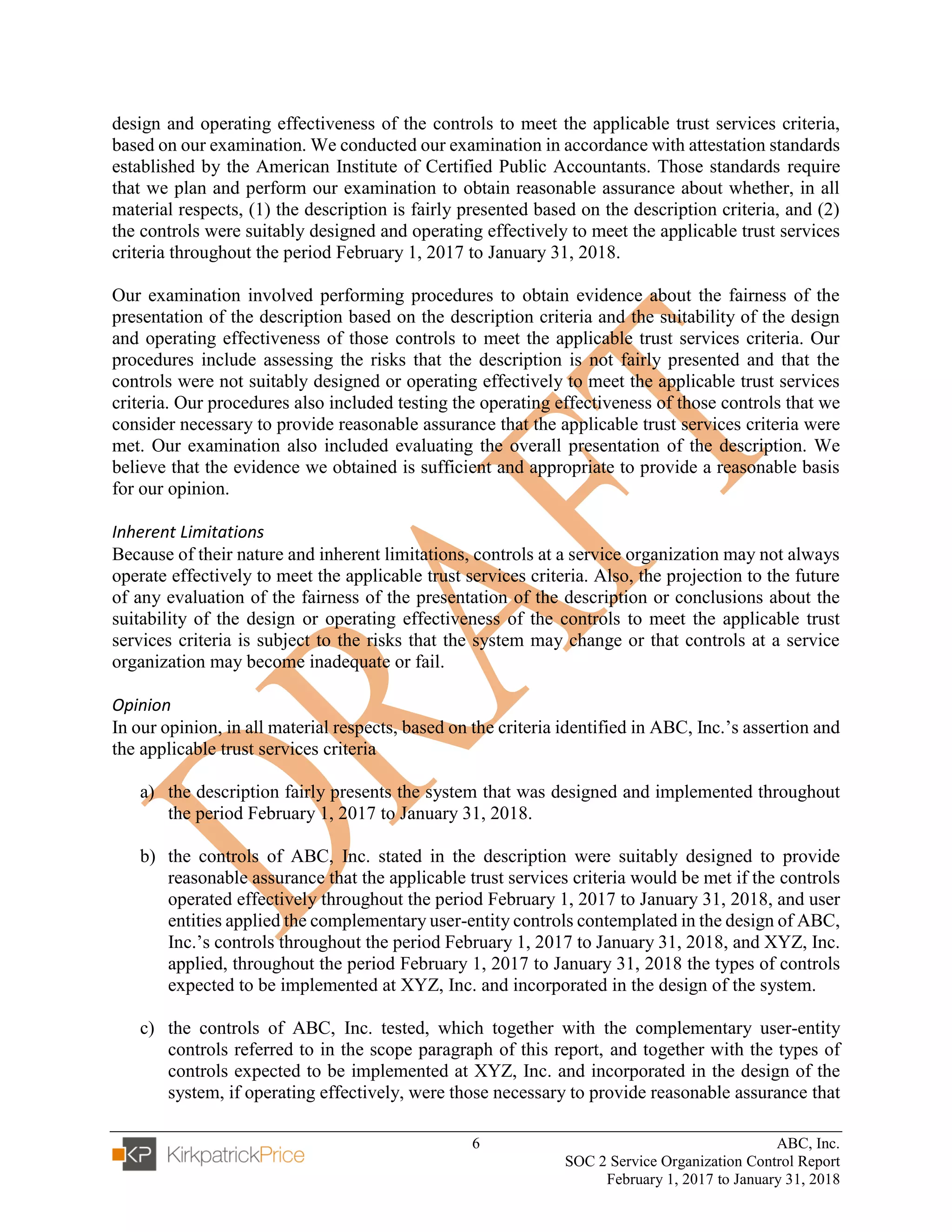 6 ABC, Inc.
SOC 2 Service Organization Control Report
February 1, 2017 to January 31, 2018
design and operating effectiveness of the controls to meet the applicable trust services criteria,
based on our examination. We conducted our examination in accordance with attestation standards
established by the American Institute of Certified Public Accountants. Those standards require
that we plan and perform our examination to obtain reasonable assurance about whether, in all
material respects, (1) the description is fairly presented based on the description criteria, and (2)
the controls were suitably designed and operating effectively to meet the applicable trust services
criteria throughout the period February 1, 2017 to January 31, 2018.
Our examination involved performing procedures to obtain evidence about the fairness of the
presentation of the description based on the description criteria and the suitability of the design
and operating effectiveness of those controls to meet the applicable trust services criteria. Our
procedures include assessing the risks that the description is not fairly presented and that the
controls were not suitably designed or operating effectively to meet the applicable trust services
criteria. Our procedures also included testing the operating effectiveness of those controls that we
consider necessary to provide reasonable assurance that the applicable trust services criteria were
met. Our examination also included evaluating the overall presentation of the description. We
believe that the evidence we obtained is sufficient and appropriate to provide a reasonable basis
for our opinion.
Inherent Limitations
Because of their nature and inherent limitations, controls at a service organization may not always
operate effectively to meet the applicable trust services criteria. Also, the projection to the future
of any evaluation of the fairness of the presentation of the description or conclusions about the
suitability of the design or operating effectiveness of the controls to meet the applicable trust
services criteria is subject to the risks that the system may change or that controls at a service
organization may become inadequate or fail.
Opinion
In our opinion, in all material respects, based on the criteria identified in ABC, Inc.’s assertion and
the applicable trust services criteria
a) the description fairly presents the system that was designed and implemented throughout
the period February 1, 2017 to January 31, 2018.
b) the controls of ABC, Inc. stated in the description were suitably designed to provide
reasonable assurance that the applicable trust services criteria would be met if the controls
operated effectively throughout the period February 1, 2017 to January 31, 2018, and user
entities applied the complementary user-entity controls contemplated in the design of ABC,
Inc.’s controls throughout the period February 1, 2017 to January 31, 2018, and XYZ, Inc.
applied, throughout the period February 1, 2017 to January 31, 2018 the types of controls
expected to be implemented at XYZ, Inc. and incorporated in the design of the system.
c) the controls of ABC, Inc. tested, which together with the complementary user-entity
controls referred to in the scope paragraph of this report, and together with the types of
controls expected to be implemented at XYZ, Inc. and incorporated in the design of the
system, if operating effectively, were those necessary to provide reasonable assurance that
 