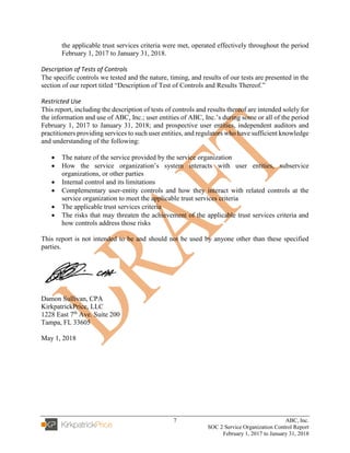 7 ABC, Inc.
SOC 2 Service Organization Control Report
February 1, 2017 to January 31, 2018
the applicable trust services criteria were met, operated effectively throughout the period
February 1, 2017 to January 31, 2018.
Description of Tests of Controls
The specific controls we tested and the nature, timing, and results of our tests are presented in the
section of our report titled “Description of Test of Controls and Results Thereof.”
Restricted Use
This report, including the description of tests of controls and results thereof are intended solely for
the information and use of ABC, Inc.; user entities of ABC, Inc.’s during some or all of the period
February 1, 2017 to January 31, 2018; and prospective user entities, independent auditors and
practitioners providing services to such user entities, and regulators who have sufficient knowledge
and understanding of the following:
• The nature of the service provided by the service organization
• How the service organization’s system interacts with user entities, subservice
organizations, or other parties
• Internal control and its limitations
• Complementary user-entity controls and how they interact with related controls at the
service organization to meet the applicable trust services criteria
• The applicable trust services criteria
• The risks that may threaten the achievement of the applicable trust services criteria and
how controls address those risks
This report is not intended to be and should not be used by anyone other than these specified
parties.
Damon Sullivan, CPA
KirkpatrickPrice, LLC
1228 East 7th
Ave. Suite 200
Tampa, FL 33605
May 1, 2018
 