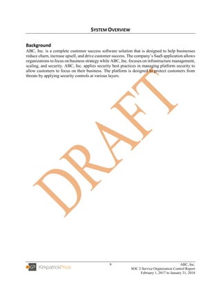 9 ABC, Inc.
SOC 2 Service Organization Control Report
February 1, 2017 to January 31, 2018
SYSTEM OVERVIEW
Background
ABC, Inc. is a complete customer success software solution that is designed to help businesses
reduce churn, increase upsell, and drive customer success. The company’s SaaS application allows
organizations to focus on business strategy while ABC, Inc. focuses on infrastructure management,
scaling, and security. ABC, Inc. applies security best practices in managing platform security to
allow customers to focus on their business. The platform is designed to protect customers from
threats by applying security controls at various layers.
 
