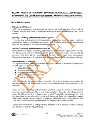 11 ABC, Inc.
SOC 2 Service Organization Control Report
February 1, 2017 to January 31, 2018
RELEVANT ASPECTS OF THE CONTROL ENVIRONMENT, RISK ASSESSMENT PROCESS,
INFORMATION AND COMMUNICATION SYSTEMS, AND MONITORING OF CONTROLS
Control Environment
Management Philosophy
ABC, Inc.’s management communicates and oversees the implementation of the Code of
Conduct, Integrity, and Ethics by making the Employee Handbooks available on ABC, Inc.’s
intranet.
Security, Availability, and Confidentiality Management
To set the tone and direction for the organization, management sends out weekly emails to
communicate recent events and provide company-wide feedback. Managers also communicate
daily and weekly updates to their teams through meetings.
Security, Availability, and Confidentiality Policies
Management has a process for creating, approving, and maintaining the organization’s policies.
The policies have a revision table present that details the revision notes, who authored the
revisions, who approved the revisions, and the date the revisions were implemented.
Management team reviews all policies at least once annually or following any industry changes.
Controls Related to Personnel
The organization has a formally documented Employee Handbook in place that is distributed to
all employees. The handbook covers:
• Code of Conduct
• Statement on Ethics
• Information Confidentiality
• Background and Reference Checks
• Progressive Discipline
ABC, Inc. formally documents job descriptions for critical functions in the organization; the
description includes job and security function. These responsibilities are communicated to the
employees.
ABC, Inc. uses onboarding and termination checklists during the hiring and termination
processes. An onboarding checklist is used for each employee during the onboarding process to
ensure that all important steps of the process are covered. This includes providing new hires with
the appropriate acknowledgements, forms, and documents during the onboarding process.
Additionally, all new hires are required to undergo a background check, which consists of an
SSN Trace, a criminal search, and a search on the National Sex Offender Registry.
All new hires are required to undergo training programs, such as security awareness training,
and they receive daily on-the-job training.
 