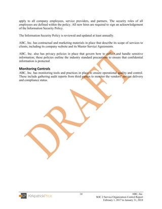 14 ABC, Inc.
SOC 2 Service Organization Control Report
February 1, 2017 to January 31, 2018
apply to all company employees, service providers, and partners. The security roles of all
employees are defined within the policy. All new hires are required to sign an acknowledgement
of the Information Security Policy.
The Information Security Policy is reviewed and updated at least annually.
ABC, Inc. has contractual and marketing materials in place that describe its scope of services to
clients, including its company website and its Master Service Agreements.
ABC, Inc. also has privacy policies in place that govern how to collect and handle sensitive
information; these policies outline the industry standard precautions to ensure that confidential
information is protected.
Monitoring Controls
ABC, Inc. has monitoring tools and practices in place to ensure operational quality and control.
These include gathering audit reports from third parties to monitor the vendors’ service delivery
and compliance status.
 