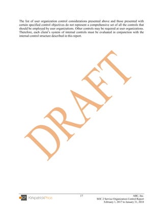 17 ABC, Inc.
SOC 2 Service Organization Control Report
February 1, 2017 to January 31, 2018
The list of user organization control considerations presented above and those presented with
certain specified control objectives do not represent a comprehensive set of all the controls that
should be employed by user organizations. Other controls may be required at user organizations.
Therefore, each client’s system of internal controls must be evaluated in conjunction with the
internal control structure described in this report.
 