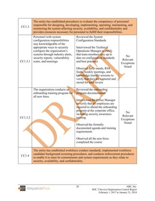 20 ABC, Inc.
SOC 2 Service Organization Control Report
February 1, 2017 to January 31, 2018
CC1.3
The entity has established procedures to evaluate the competency of personnel
responsible for designing, developing, implementing, operating, maintaining, and
monitoring the system affecting security, availability, and confidentiality and
provides resources necessary for personnel to fulfill their responsibilities.
CC1.3.1
Personnel with system
configuration responsibilities
stay knowledgeable of the
appropriate ways to securely
configure the organization’s
systems through industry alerts,
security reports, vulnerability
scans, and meetings.
Reviewed the System
Configuration Standards
Interviewed the Technical
Operations Manager to verify
that team members stay up to
date on configuration standards
and best practices
Observed daily stands, RSS
feeds, weekly meetings, and
knowledge transfer sessions to
verify that they are captured and
stored for later review
No
Relevant
Exceptions
Noted
CC1.3.2
The organization conducts an
onboarding training program for
all new hires.
Reviewed the onboarding
program documentation
Interviewed the Office Manager
to verify that all employees are
required to attend the onboarding
program at the corporate office,
including security awareness
training
Observed the formally
documented agenda and training
requirements
Observed all the new hires
completed the course
No
Relevant
Exceptions
Noted
CC1.4
The entity has established workforce conduct standards, implemented workforce
candidate background screening procedures, and conducts enforcement procedures
to enable it to meet its commitments and system requirements as they relate to
security, availability, and confidentiality.
 